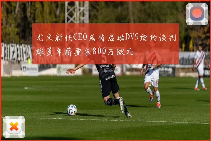尤文新任CEO或将启动DV9续约谈判球员年薪要求800万欧元