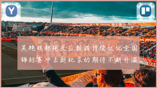 吴艳妮起跑反应数据持续优化全国锦标赛冲击新纪录的期待不断升温