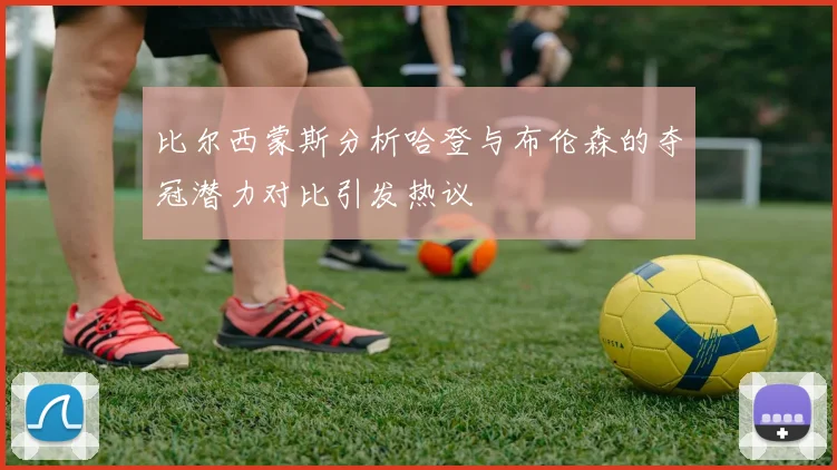 比尔西蒙斯分析哈登与布伦森的夺冠潜力对比引发热议