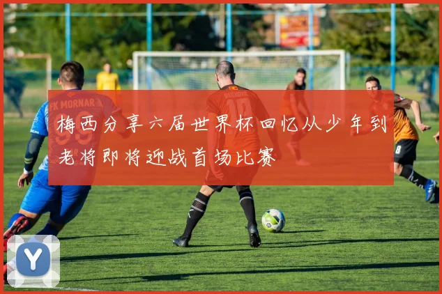 梅西分享六届世界杯回忆从少年到老将即将迎战首场比赛