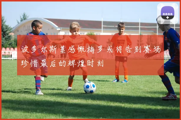 波多尔斯基感慨梅罗或将告别赛场珍惜最后的辉煌时刻
