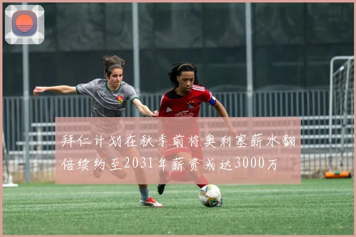 拜仁计划在秋季前将奥利塞薪水翻倍续约至2031年薪资或达3000万