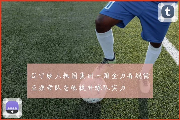 辽宁铁人韩国集训一周全力备战徐正源带队苦练提升球队实力
