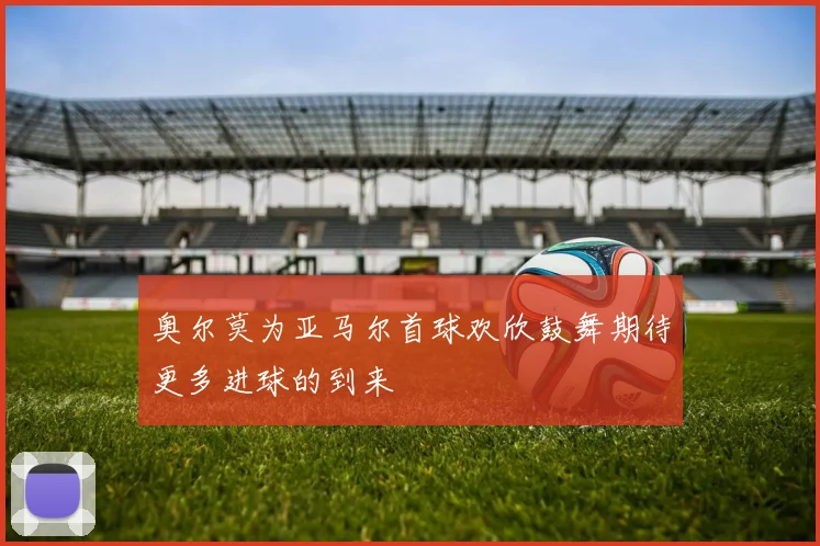 奥尔莫为亚马尔首球欢欣鼓舞期待更多进球的到来