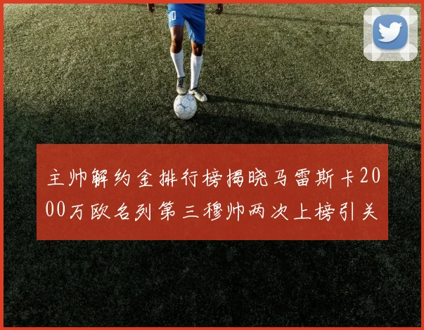 主帅解约金排行榜揭晓马雷斯卡2000万欧名列第三穆帅两次上榜引关注