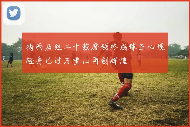 梅西历经二十载磨砺终成球王心境轻舟已过万重山再创辉煌