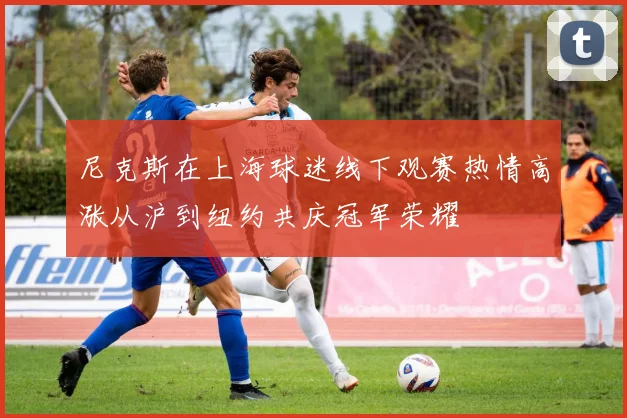 尼克斯在上海球迷线下观赛热情高涨从沪到纽约共庆冠军荣耀