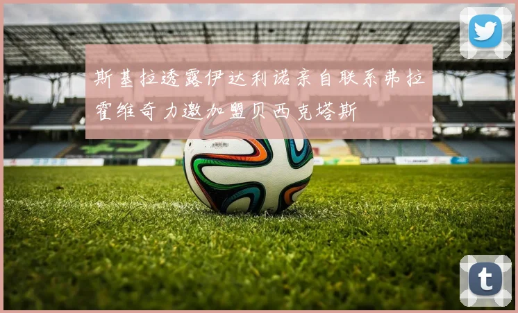 斯基拉透露伊达利诺亲自联系弗拉霍维奇力邀加盟贝西克塔斯
