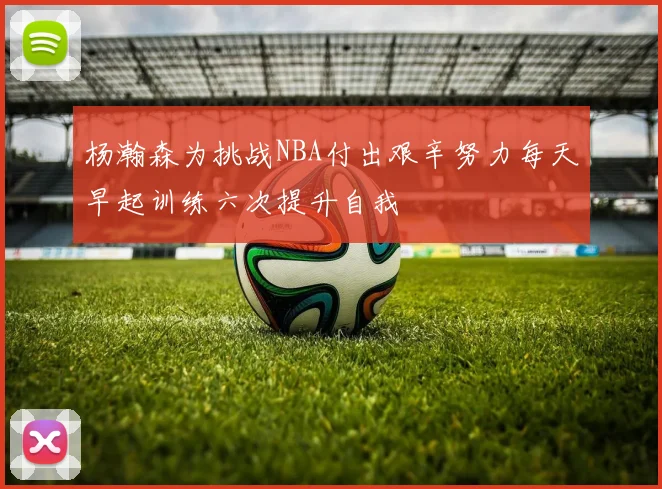 杨瀚森为挑战NBA付出艰辛努力每天早起训练六次提升自我