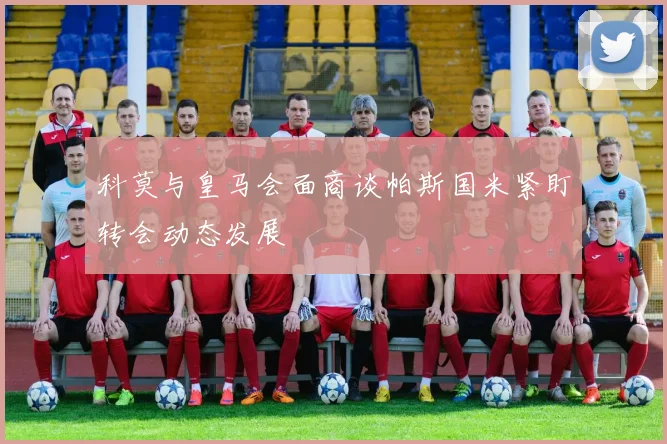 科莫与皇马会面商谈帕斯国米紧盯转会动态发展
