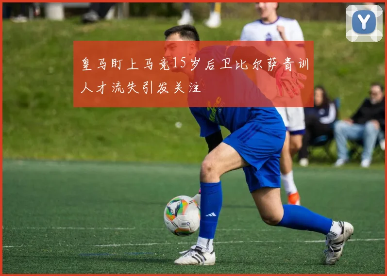 皇马盯上马竞15岁后卫比尔萨青训人才流失引发关注