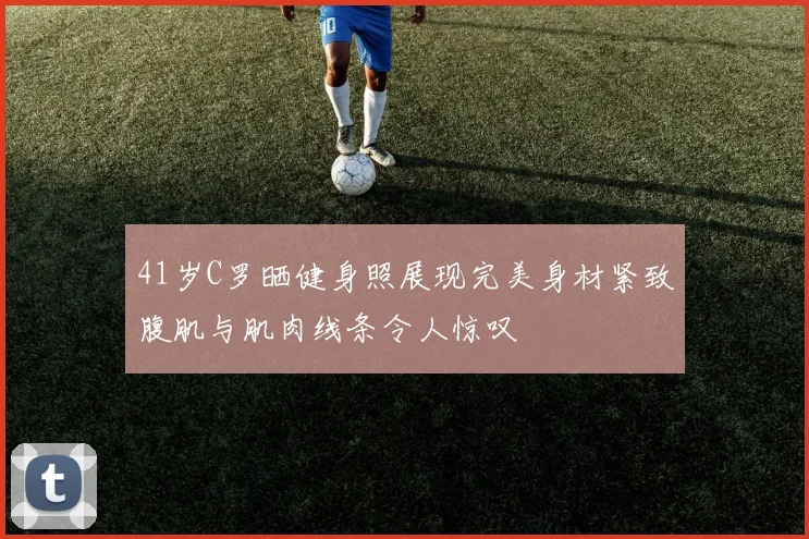 41岁C罗晒健身照展现完美身材紧致腹肌与肌肉线条令人惊叹