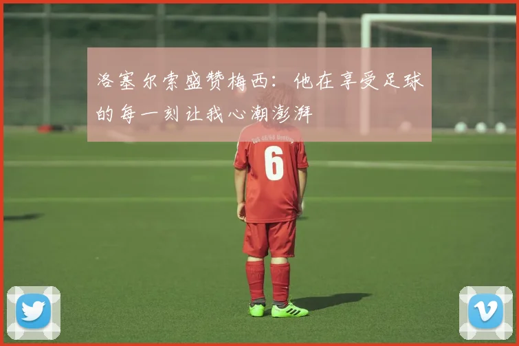 洛塞尔索盛赞梅西：他在享受足球的每一刻让我心潮澎湃
