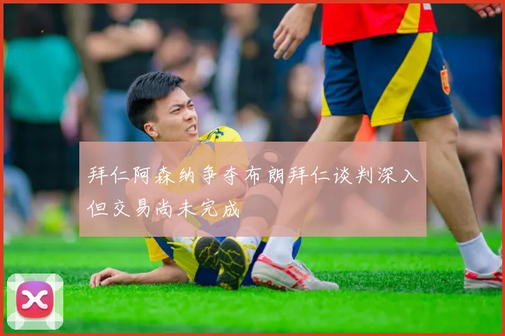 拜仁阿森纳争夺布朗拜仁谈判深入但交易尚未完成