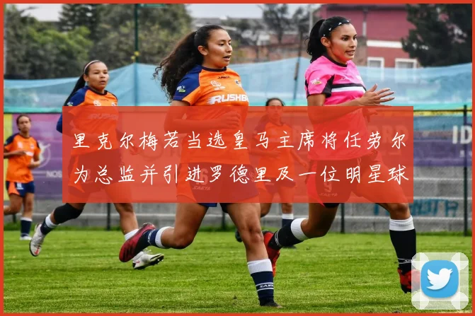 里克尔梅若当选皇马主席将任劳尔为总监并引进罗德里及一位明星球员