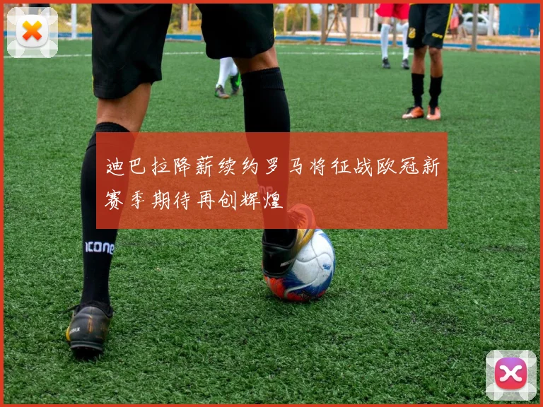 迪巴拉降薪续约罗马将征战欧冠新赛季期待再创辉煌