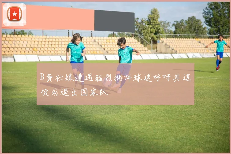 B费社媒遭遇猛烈批评球迷呼吁其退役或退出国家队