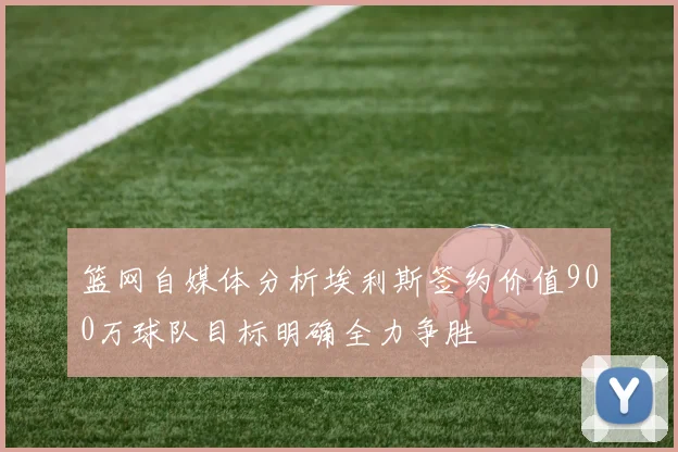 篮网自媒体分析埃利斯签约价值900万球队目标明确全力争胜