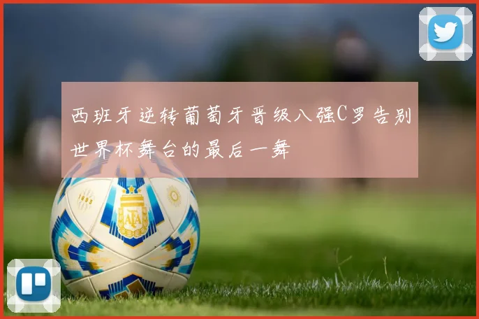 西班牙逆转葡萄牙晋级八强C罗告别世界杯舞台的最后一舞