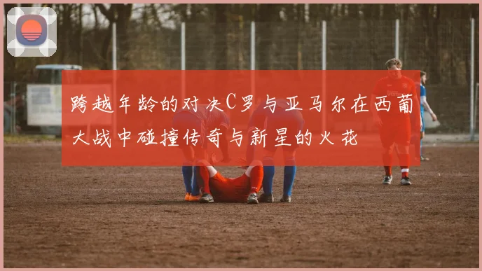 跨越年龄的对决C罗与亚马尔在西葡大战中碰撞传奇与新星的火花